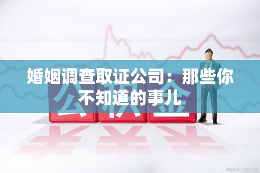 绩溪婚姻调查取证公司：那些你不知道的事儿