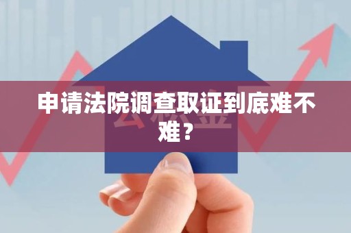 绩溪申请法院调查取证到底难不难？