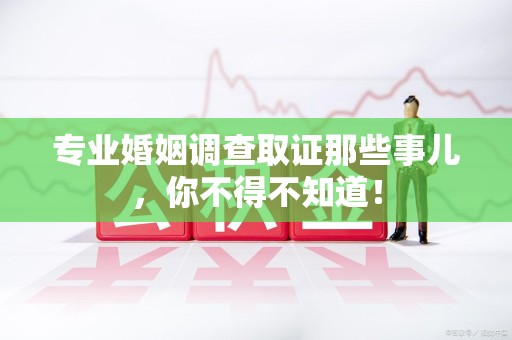 绩溪专业婚姻调查取证那些事儿，你不得不知道！