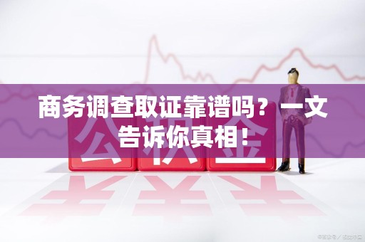 绩溪商务调查取证靠谱吗？一文告诉你真相！